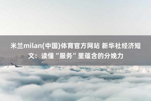 米兰milan(中国)体育官方网站 新华社经济短文：读懂“服务”里蕴含的分娩力