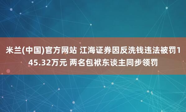 米兰(中国)官方网站 江海证券因反洗钱违法被罚145.32万元 两名包袱东谈主同步领罚