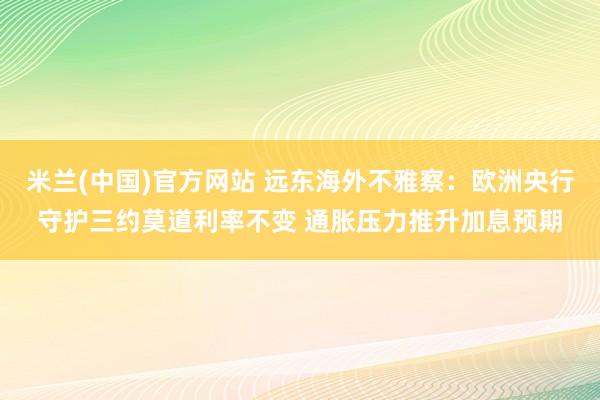 米兰(中国)官方网站 远东海外不雅察：欧洲央行守护三约莫道利率不变 通胀压力推升加息预期
