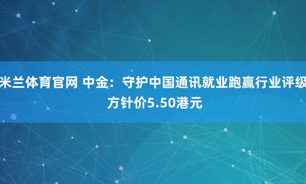 米兰体育官网 中金：守护中国通讯就业跑赢行业评级 方针价5.50港元