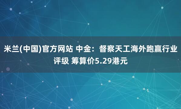 米兰(中国)官方网站 中金：督察天工海外跑赢行业评级 筹算价5.29港元