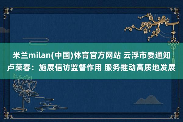米兰milan(中国)体育官方网站 云浮市委通知卢荣春：施展信访监督作用 服务推动高质地发展