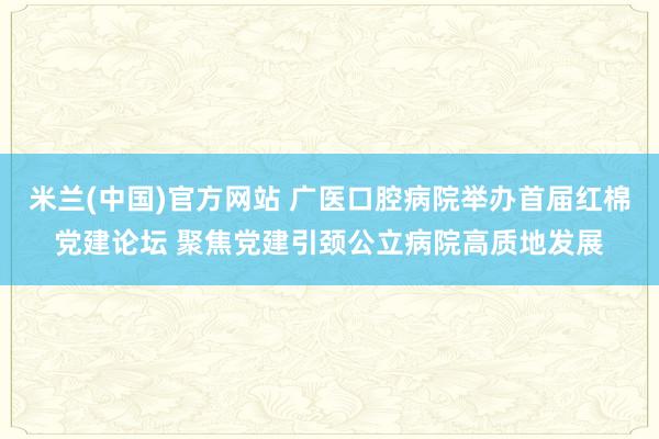 米兰(中国)官方网站 广医口腔病院举办首届红棉党建论坛 聚焦党建引颈公立病院高质地发展