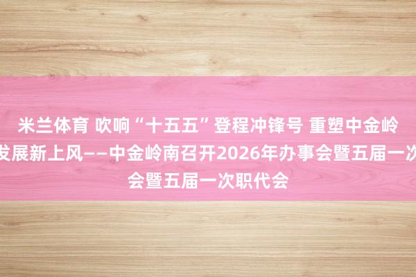 米兰体育 吹响“十五五”登程冲锋号 重塑中金岭南恢复发展新上风——中金岭南召开2026年办事会暨五届一次职代会