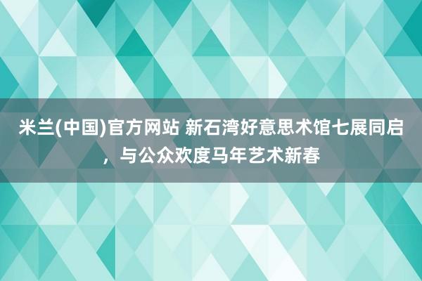 米兰(中国)官方网站 新石湾好意思术馆七展同启，与公众欢度马年艺术新春