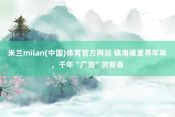 米兰milan(中国)体育官方网站 镇海楼里寻年味，千年“广货”贺新春