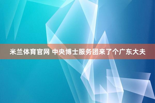 米兰体育官网 中央博士服务团来了个广东大夫