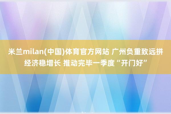 米兰milan(中国)体育官方网站 广州负重致远拼经济稳增长 推动完毕一季度“开门好”