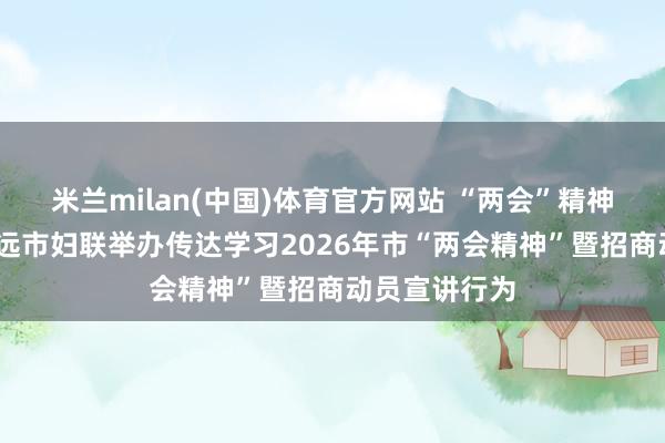 米兰milan(中国)体育官方网站 “两会”精神进企业——清远市妇联举办传达学习2026年市“两会精神”暨招商动员宣讲行为