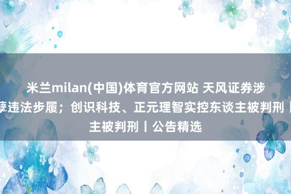 米兰milan(中国)体育官方网站 天风证券涉嫌多项造孽违法步履；创识科技、正元理智实控东谈主被判刑丨公告精选