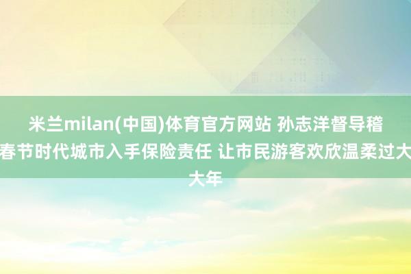 米兰milan(中国)体育官方网站 孙志洋督导稽查春节时代城市入手保险责任 让市民游客欢欣温柔过大年