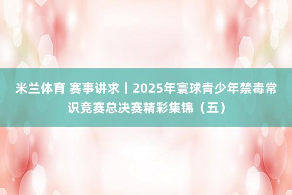 米兰体育 赛事讲求丨2025年寰球青少年禁毒常识竞赛总决赛精彩集锦（五）