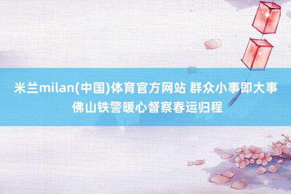 米兰milan(中国)体育官方网站 群众小事即大事 佛山铁警暖心督察春运归程