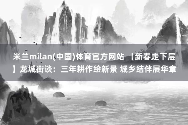 米兰milan(中国)体育官方网站 【新春走下层】龙城街谈：三年耕作绘新景 城乡结伴展华章