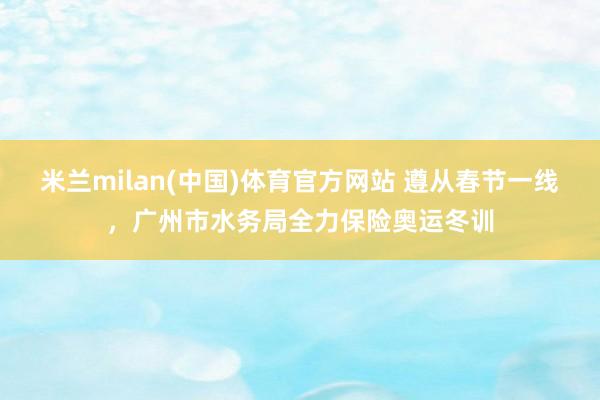 米兰milan(中国)体育官方网站 遵从春节一线，广州市水务局全力保险奥运冬训