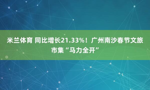 米兰体育 同比增长21.33%！广州南沙春节文旅市集“马力全开”