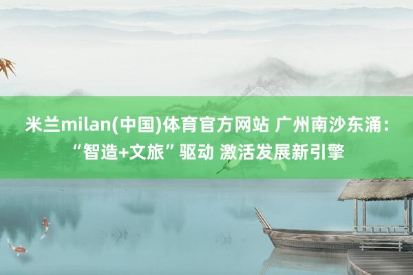 米兰milan(中国)体育官方网站 广州南沙东涌：“智造+文旅”驱动 激活发展新引擎