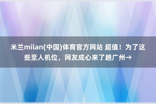 米兰milan(中国)体育官方网站 超值！为了这些至人机位，网友成心来了趟广州→