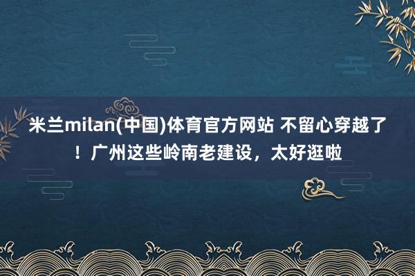 米兰milan(中国)体育官方网站 不留心穿越了！广州这些岭南老建设，太好逛啦