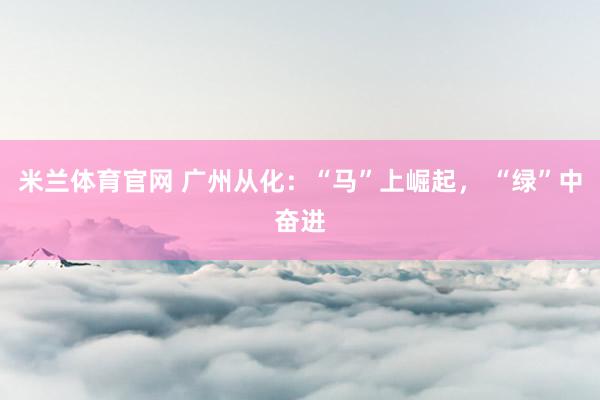 米兰体育官网 广州从化：“马”上崛起， “绿”中奋进