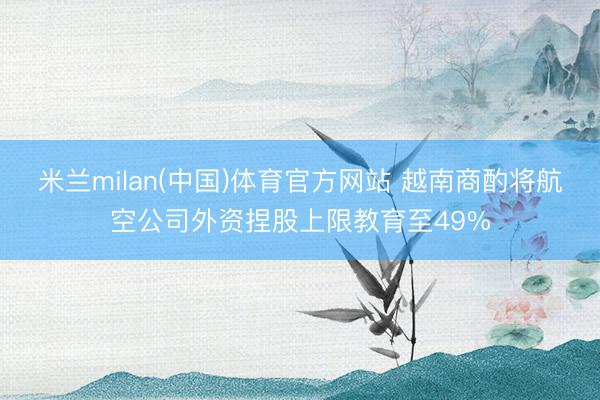 米兰milan(中国)体育官方网站 越南商酌将航空公司外资捏股上限教育至49%