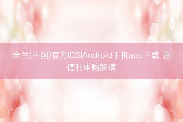 米兰(中国)官方IOS|Android手机app下载 嘉德利申购解读