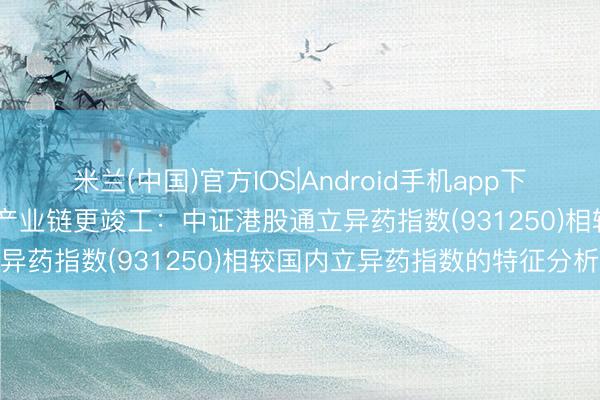 米兰(中国)官方IOS|Android手机app下载 纯度更高、弹性更足、产业链更竣工：中证港股通立异药指数(931250)相较国内立异药指数的特征分析