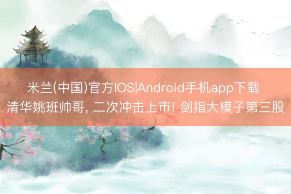 米兰(中国)官方IOS|Android手机app下载 清华姚班帅哥， 二次冲击上市! 剑指大模子第三股