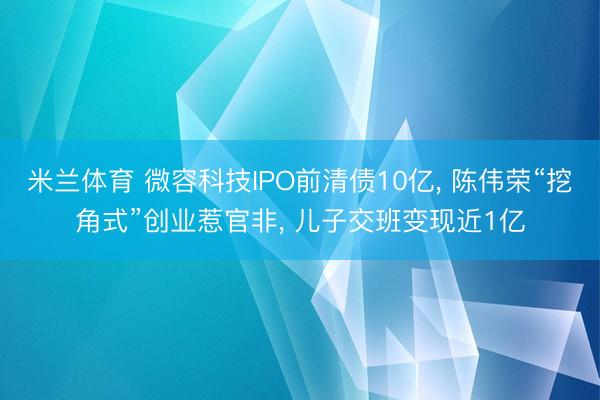 米兰体育 微容科技IPO前清债10亿， 陈伟荣“挖角式”创业惹官非， 儿子交班变现近1亿