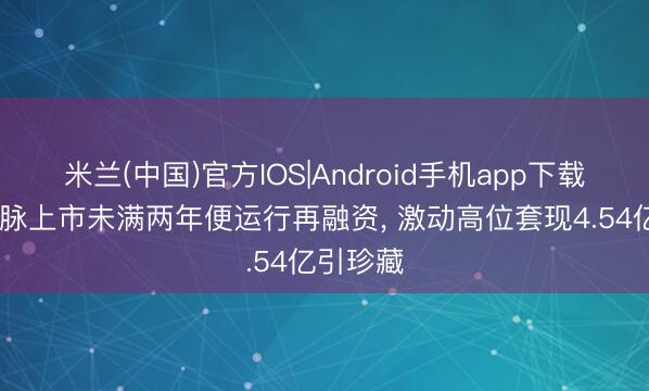 米兰(中国)官方IOS|Android手机app下载 苏州天脉上市未满两年便运行再融资， 激动高位套现4.54亿引珍藏