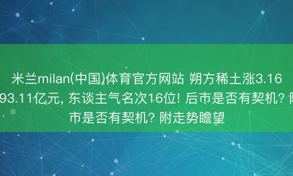 米兰milan(中国)体育官方网站 朔方稀土涨3.16%， 成交额93.11亿元， 东谈主气名次16位! 后市是否有契机? 附走势瞻望