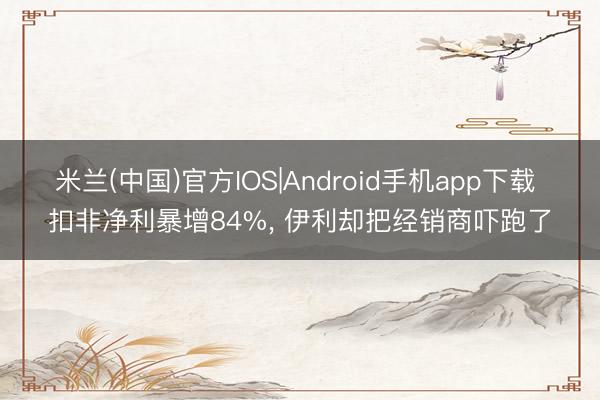 米兰(中国)官方IOS|Android手机app下载 扣非净利暴增84%， 伊利却把经销商吓跑了