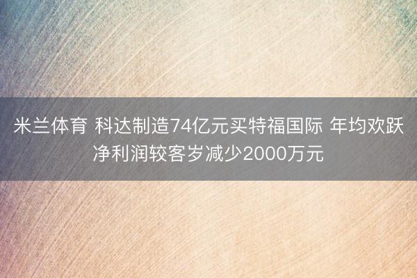 米兰体育 科达制造74亿元买特福国际 年均欢跃净利润较客岁减少2000万元