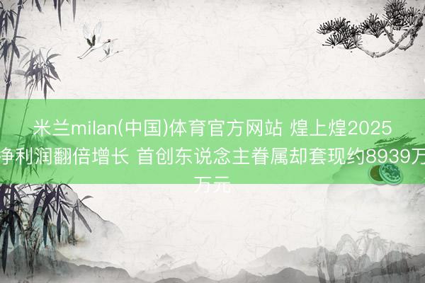 米兰milan(中国)体育官方网站 煌上煌2025年净利润翻倍增长 首创东说念主眷属却套现约8939万元
