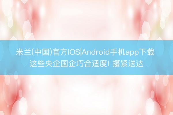 米兰(中国)官方IOS|Android手机app下载 这些央企国企巧合适度! 攥紧送达