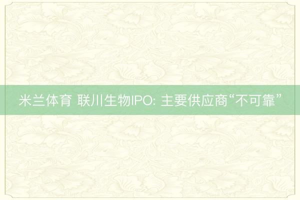 米兰体育 联川生物IPO: 主要供应商“不可靠”