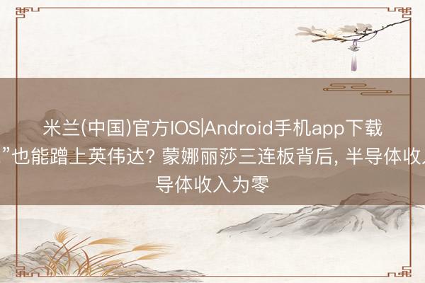 米兰(中国)官方IOS|Android手机app下载 “陶瓷”也能蹭上英伟达? 蒙娜丽莎三连板背后， 半导体收入为零