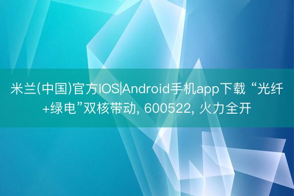 米兰(中国)官方IOS|Android手机app下载 “光纤+绿电”双核带动， 600522， 火力全开