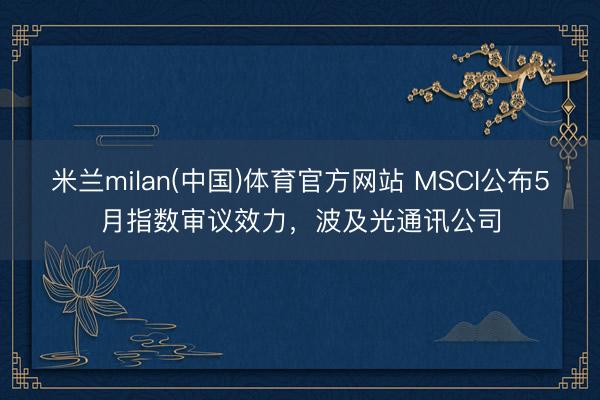 米兰milan(中国)体育官方网站 MSCI公布5月指数审议效力，波及光通讯公司