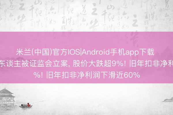 米兰(中国)官方IOS|Android手机app下载 300347， 实控东谈主被证监会立案， 股价大跌超9%! 旧年扣非净利润下滑近60%