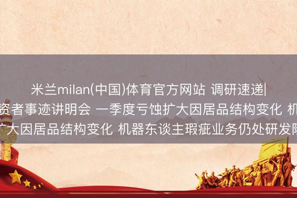 米兰milan(中国)体育官方网站 调研速递|南京腾亚精工秉承线上投资者事迹讲明会 一季度亏蚀扩大因居品结构变化 机器东谈主瑕疵业务仍处研发阶段