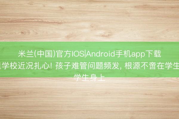 米兰(中国)官方IOS|Android手机app下载 州里学校近况扎心! 孩子难管问题频发， 根源不啻在学生身上
