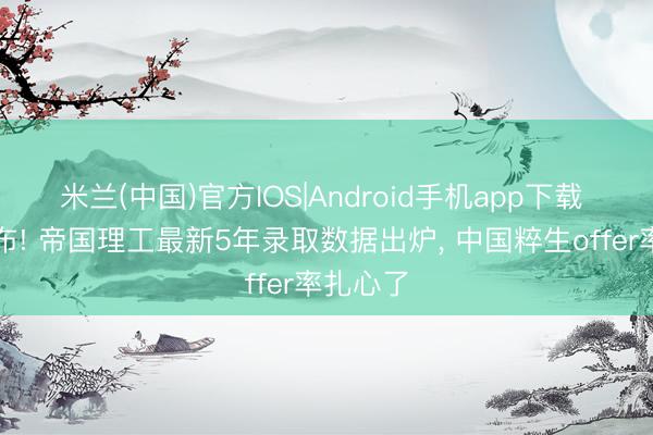 米兰(中国)官方IOS|Android手机app下载 官方发布! 帝国理工最新5年录取数据出炉， 中国粹生offer率扎心了