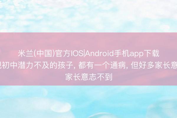 米兰(中国)官方IOS|Android手机app下载 我发现初中潜力不及的孩子， 都有一个通病， 但好多家长意志不到