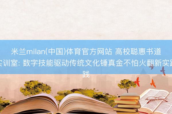 米兰milan(中国)体育官方网站 高校聪惠书道实训室: 数字技能驱动传统文化锤真金不怕火翻新实践