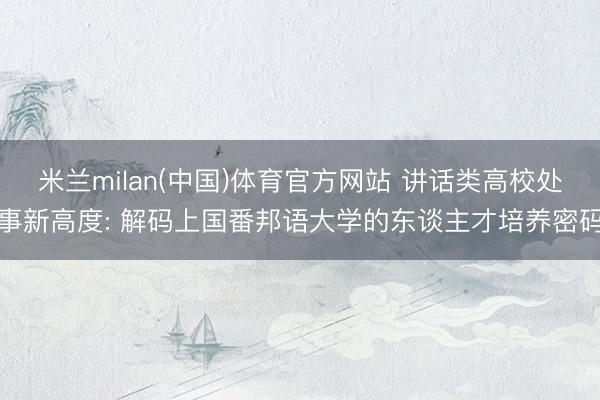 米兰milan(中国)体育官方网站 讲话类高校处事新高度: 解码上国番邦语大学的东谈主才培养密码
