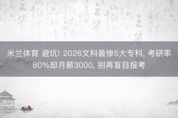 米兰体育 避坑! 2026文科最惨5大专科， 考研率80%却月薪3000， 别再盲目报考
