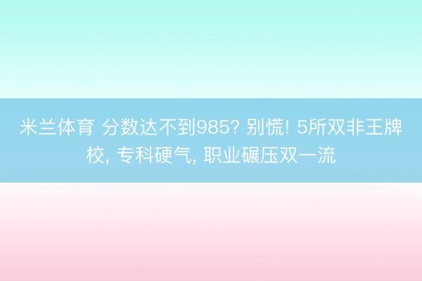 米兰体育 分数达不到985? 别慌! 5所双非王牌校， 专科硬气， 职业碾压双一流