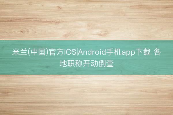 米兰(中国)官方IOS|Android手机app下载 各地职称开动倒查