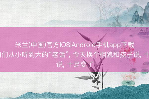 米兰(中国)官方IOS|Android手机app下载 那些咱们从小听到大的“老话”， 今天换个相貌和孩子说， 十足变了